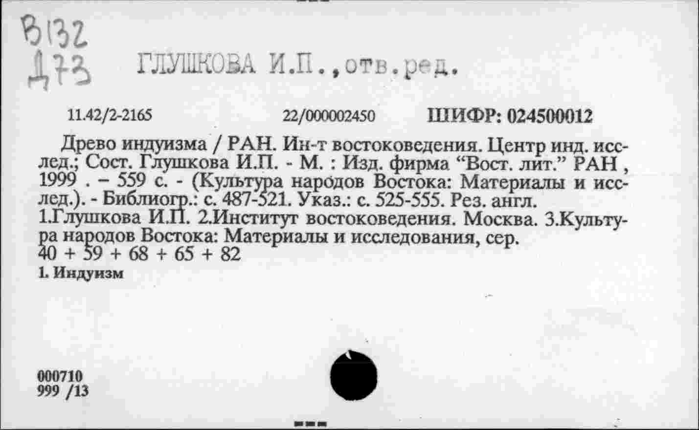 ﻿ГЛУШКОВА И.П.,отв.ред.
11.42/2-2165	22/000002450 ШИФР: 024500012
Древо индуизма / РАН. Ин-т востоковедения. Центр инд. исс-лед.; Сост. Глушкова И.П. - М. : Изд. фирма “Вост, лит.” РАН , 1999 . - 559 с. - (Культура народов Востока: Материалы и исс-лед.). - Библиогр.: с. 487-521. Указ.: с. 525-555. Рез. англ.
1-Глушкова И.П. 2.Институт востоковедения. Москва. З.Культу-ра народов Востока: Материалы и исследования, сер.
40 + 59 + 68 + 65 + 82
1. Индуизм
000710
999 /13